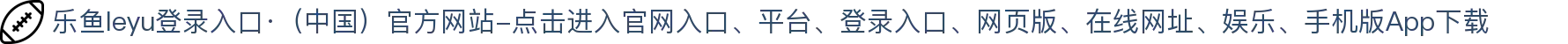 乐鱼leyu登录入口·（中国）官方网站-点击进入
